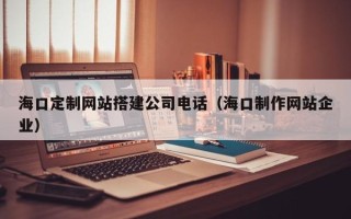 丽水海口定制网站搭建公司电话（海口制作网站企业）