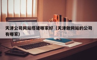 丽水天津公司网站搭建哪家好（天津做网站的公司有哪家）