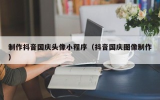 丽水制作抖音国庆头像小程序（抖音国庆图像制作）