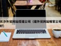 丽水长沙外贸网站搭建公司（建外贸网站哪家公司好）