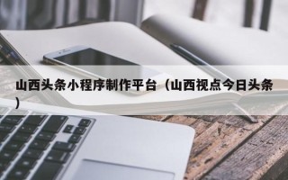 丽水山西头条小程序制作平台（山西视点今日头条）
